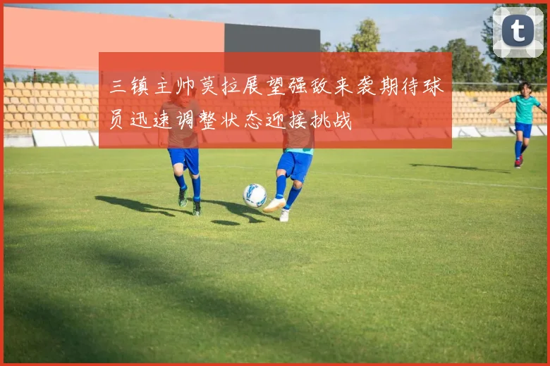 三镇主帅莫拉展望强敌来袭期待球员迅速调整状态迎接挑战