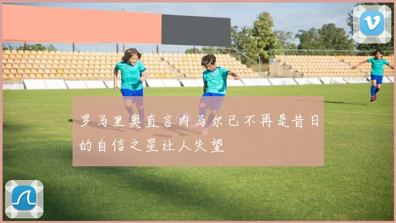 罗马里奥直言内马尔已不再是昔日的自信之星让人失望