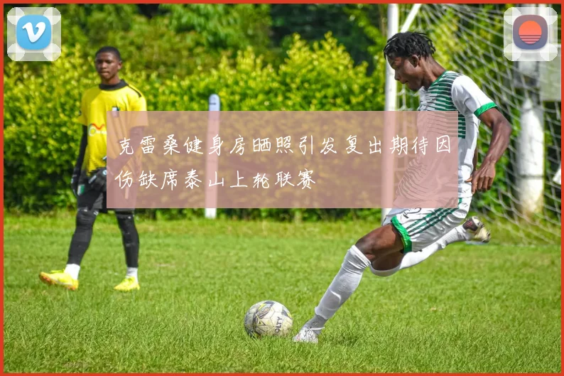克雷桑健身房晒照引发复出期待因伤缺席泰山上轮联赛