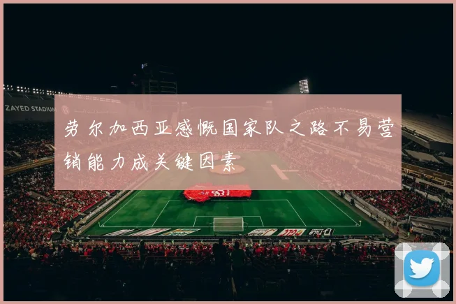 劳尔加西亚感慨国家队之路不易营销能力成关键因素