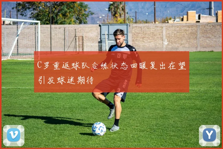 C罗重返球队合练状态回暖复出在望引发球迷期待