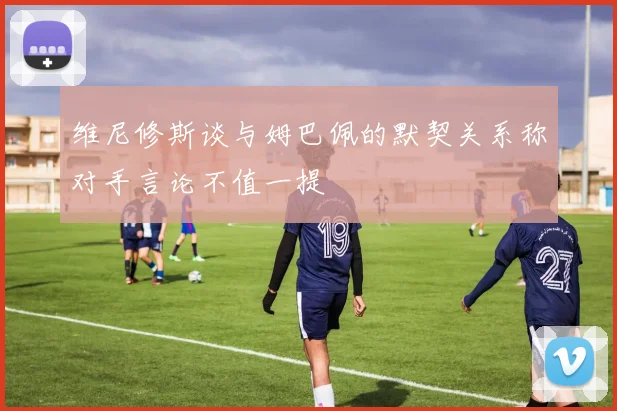 维尼修斯谈与姆巴佩的默契关系称对手言论不值一提