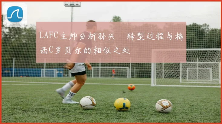 LAFC主帅分析孙兴慜转型过程与梅西C罗贝尔的相似之处