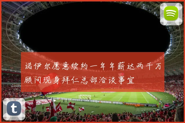 诺伊尔愿意续约一年年薪达两千万顾问现身拜仁总部洽谈事宜