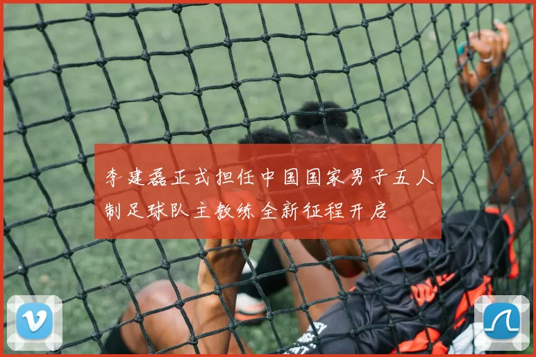 李建磊正式担任中国国家男子五人制足球队主教练全新征程开启