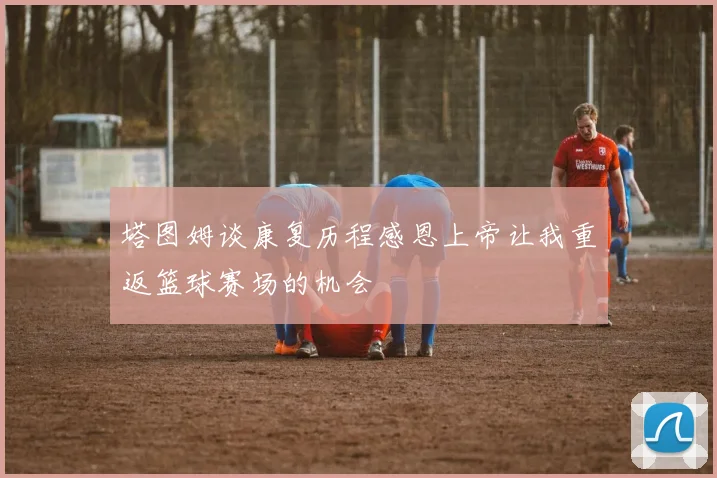 塔图姆谈康复历程感恩上帝让我重返篮球赛场的机会